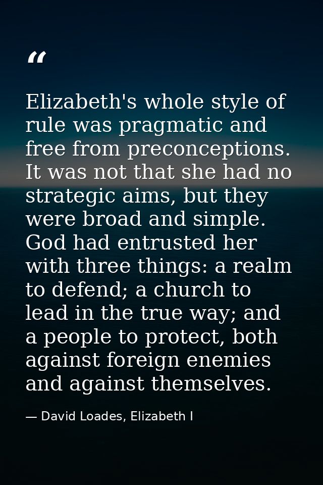 Elizabeth's whole style of rule was pragmatic and free from preconceptions. It was not that she had no strategic aims, b — David Loades, Elizabeth I