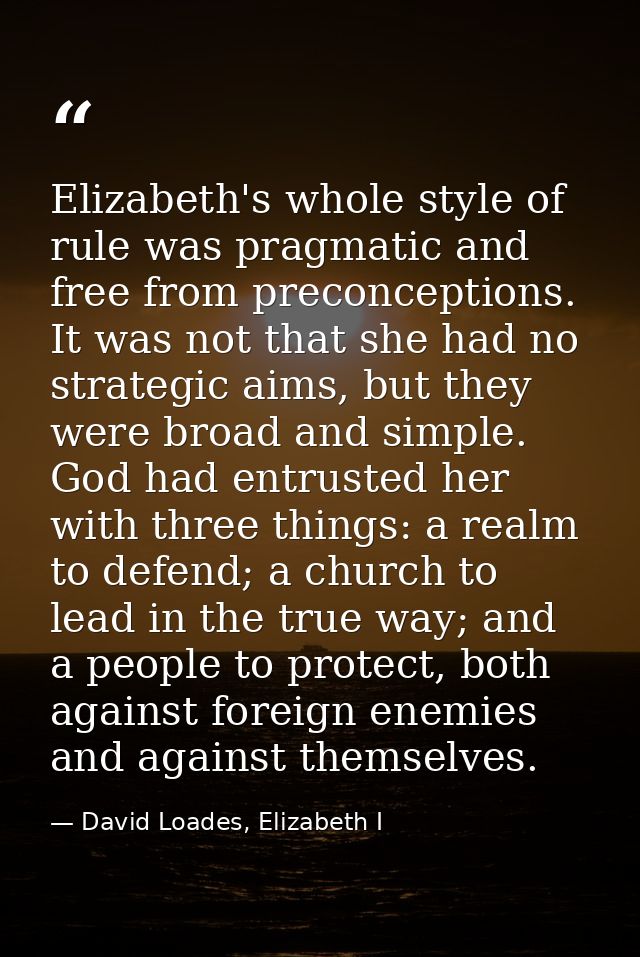 Elizabeth's whole style of rule was pragmatic and free from preconceptions. It was not that she had no strategic aims, b — David Loades, Elizabeth I
