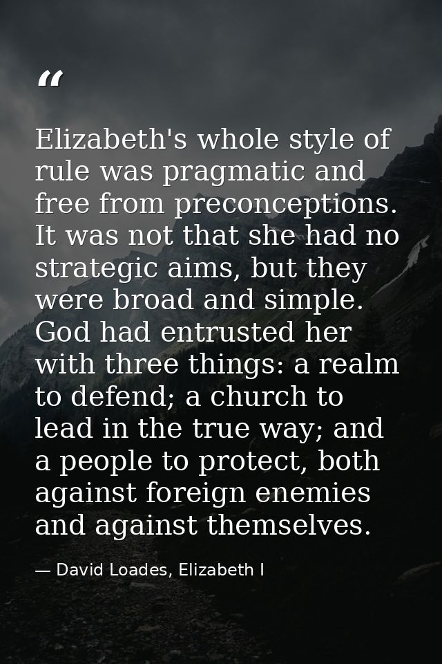 Elizabeth's whole style of rule was pragmatic and free from preconceptions. It was not that she had no strategic aims, b — David Loades, Elizabeth I
