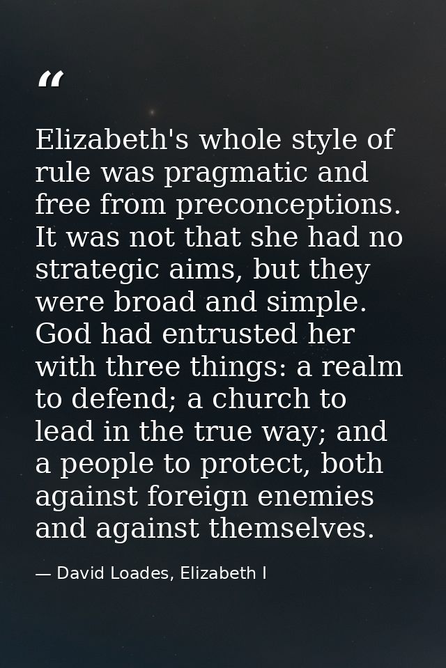 Elizabeth's whole style of rule was pragmatic and free from preconceptions. It was not that she had no strategic aims, b — David Loades, Elizabeth I