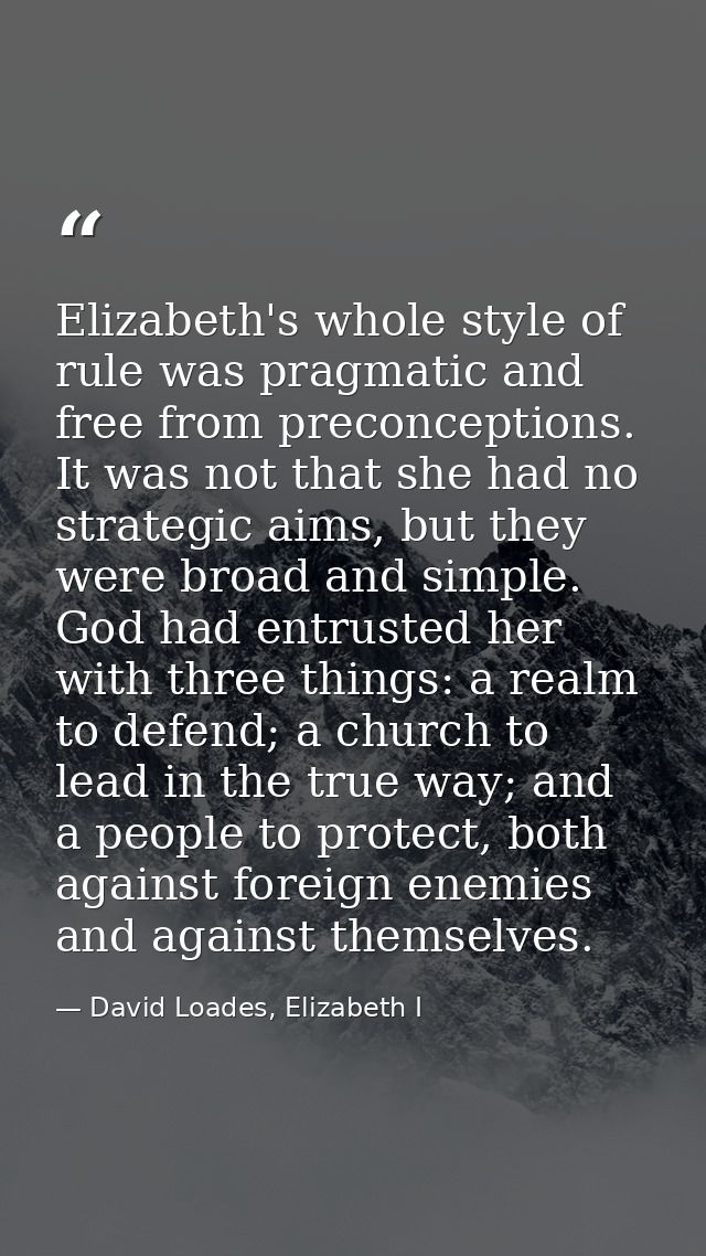 Elizabeth's whole style of rule was pragmatic and free from preconceptions. It was not that she had no strategic aims, b — David Loades, Elizabeth I