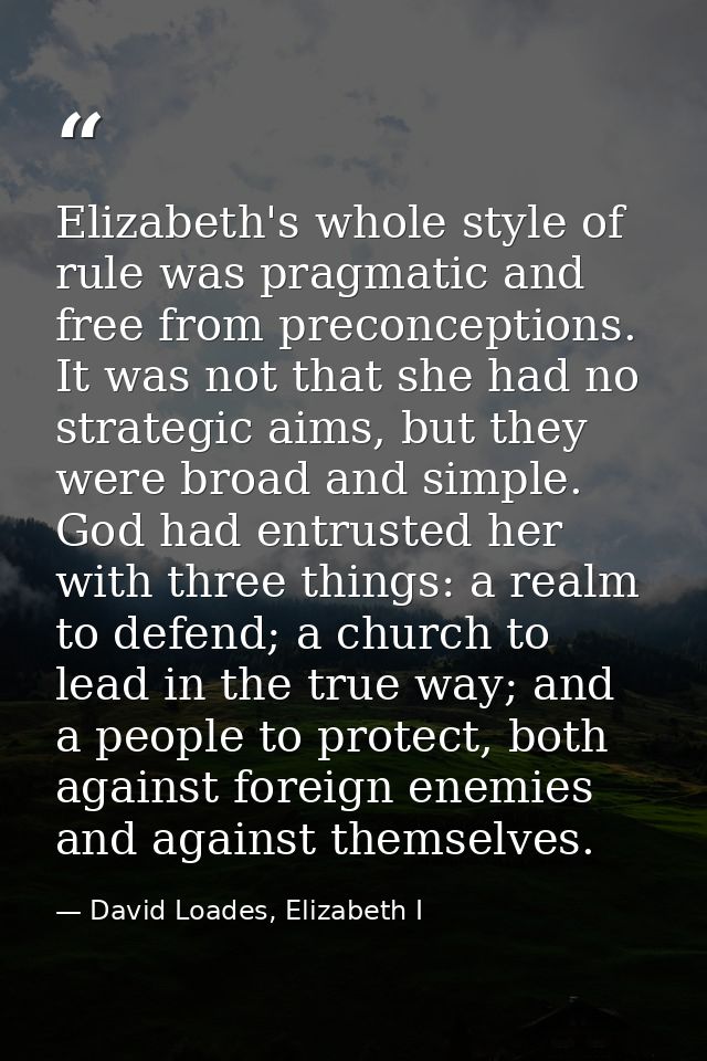 Elizabeth's whole style of rule was pragmatic and free from preconceptions. It was not that she had no strategic aims, b — David Loades, Elizabeth I