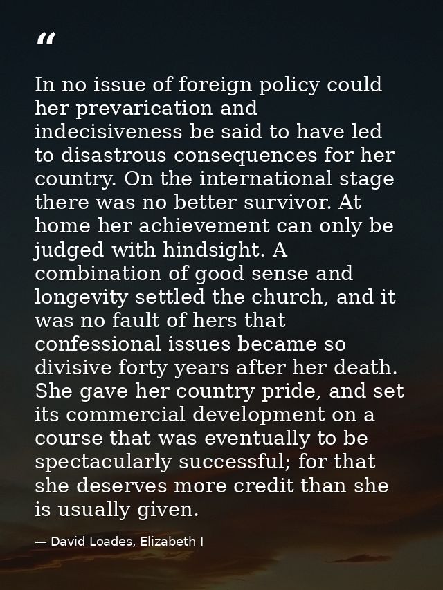 In no issue of foreign policy could her prevarication and indecisiveness be said to have led to disastrous consequences  — David Loades, Elizabeth I