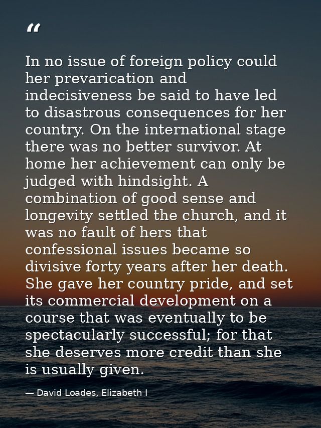 In no issue of foreign policy could her prevarication and indecisiveness be said to have led to disastrous consequences  — David Loades, Elizabeth I