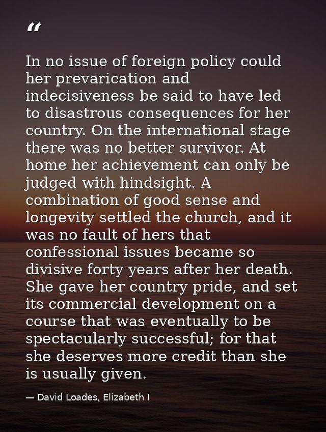 In no issue of foreign policy could her prevarication and indecisiveness be said to have led to disastrous consequences  — David Loades, Elizabeth I