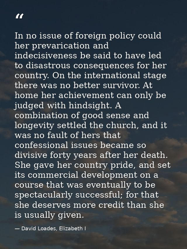In no issue of foreign policy could her prevarication and indecisiveness be said to have led to disastrous consequences  — David Loades, Elizabeth I