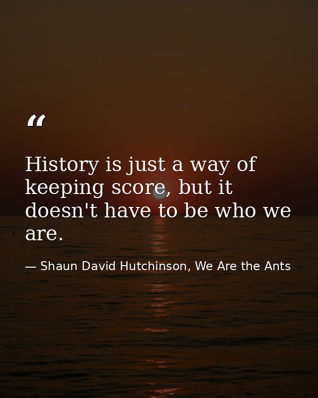 History is just a way of keeping score, but it doesn't have to be who we are. — Shaun David Hutchinson, We Are the Ants