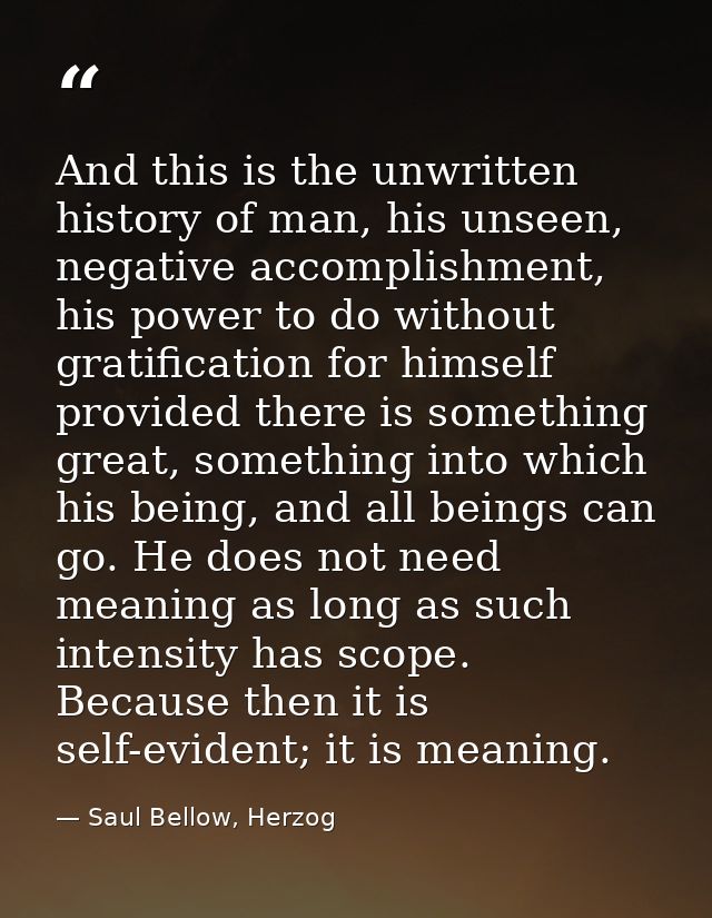 And this is the unwritten history of man, his unseen, negative accomplishment, his power to do without gratification for — Saul Bellow, Herzog