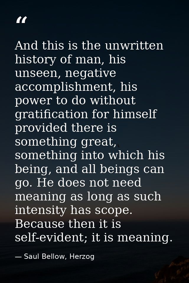 And this is the unwritten history of man, his unseen, negative accomplishment, his power to do without gratification for — Saul Bellow, Herzog