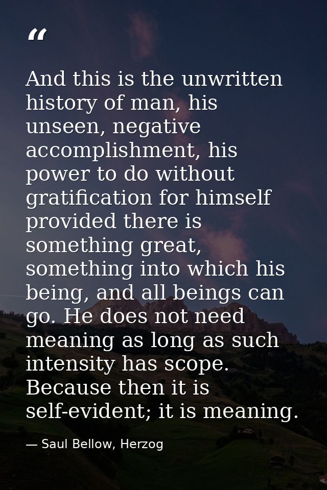 And this is the unwritten history of man, his unseen, negative accomplishment, his power to do without gratification for — Saul Bellow, Herzog
