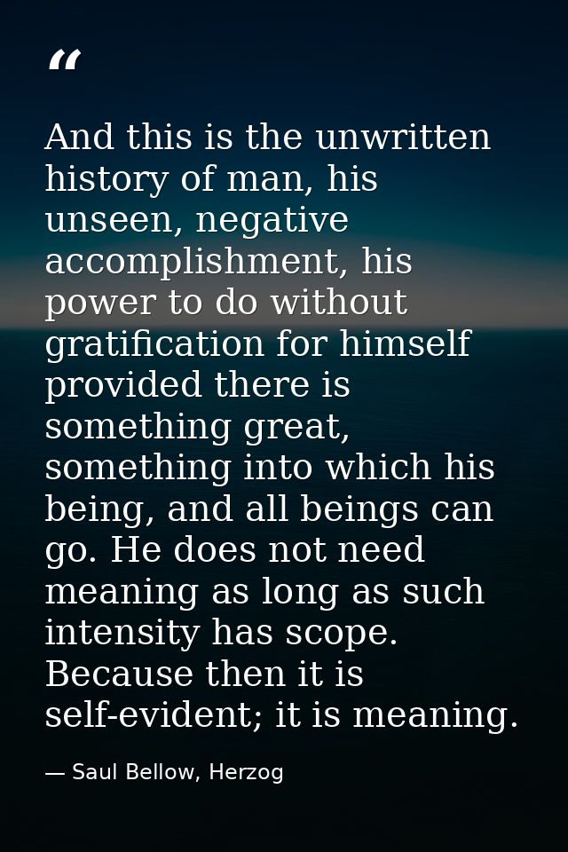 And this is the unwritten history of man, his unseen, negative accomplishment, his power to do without gratification for — Saul Bellow, Herzog