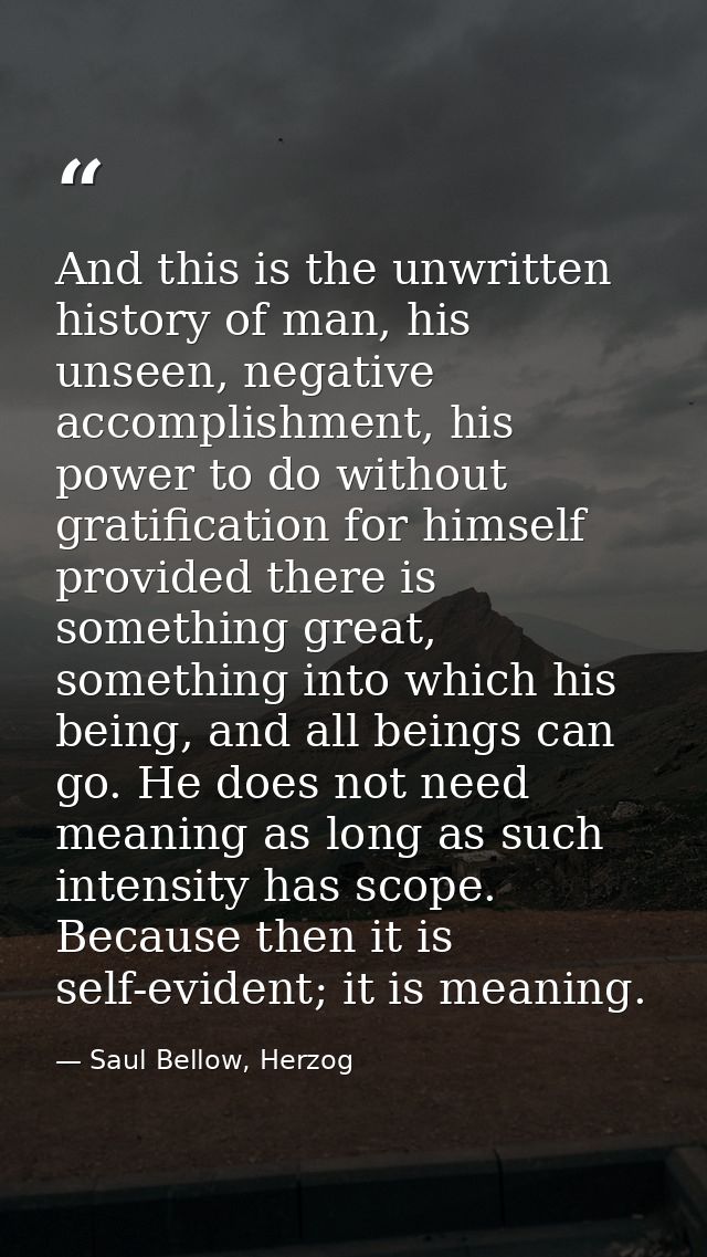 And this is the unwritten history of man, his unseen, negative accomplishment, his power to do without gratification for — Saul Bellow, Herzog