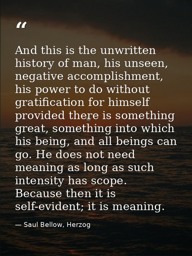 And this is the unwritten history of man, his unseen, negative accomplishment, his power to do without gratification for — Saul Bellow, Herzog