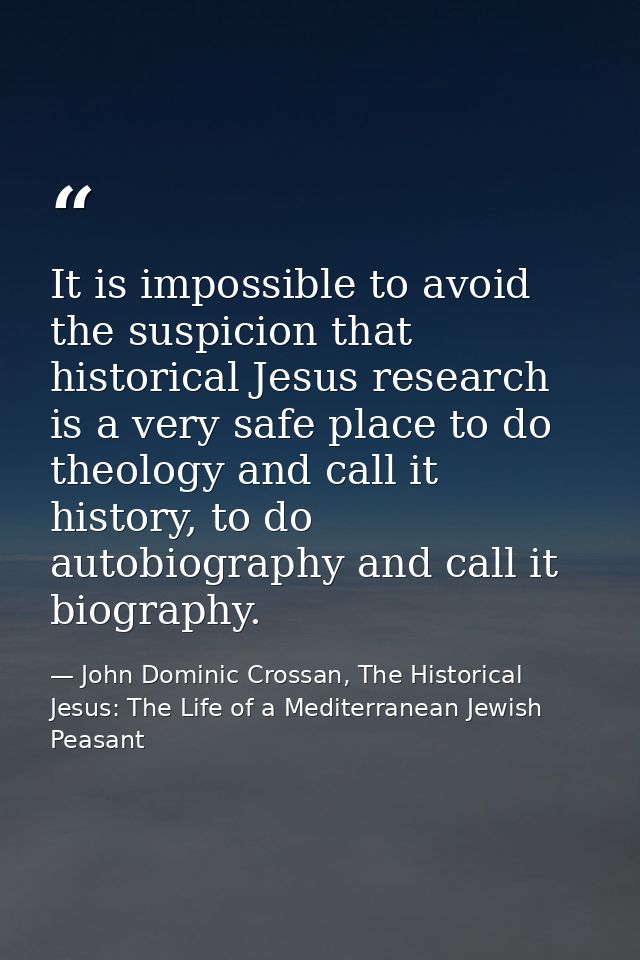 It is impossible to avoid the suspicion that historical Jesus research is a very safe place to do theology and call it h — John Dominic Crossan, The Historical Jesus: The Life of a Mediterranean Jewish Peasant