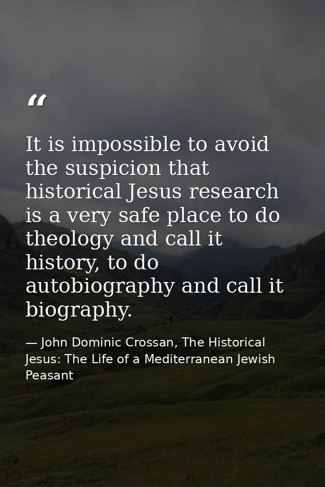 It is impossible to avoid the suspicion that historical Jesus research is a very safe place to do theology and call it h — John Dominic Crossan, The Historical Jesus: The Life of a Mediterranean Jewish Peasant