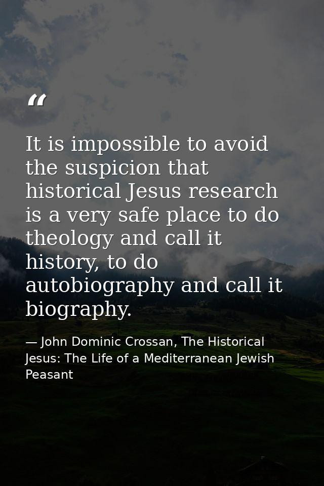 It is impossible to avoid the suspicion that historical Jesus research is a very safe place to do theology and call it h — John Dominic Crossan, The Historical Jesus: The Life of a Mediterranean Jewish Peasant