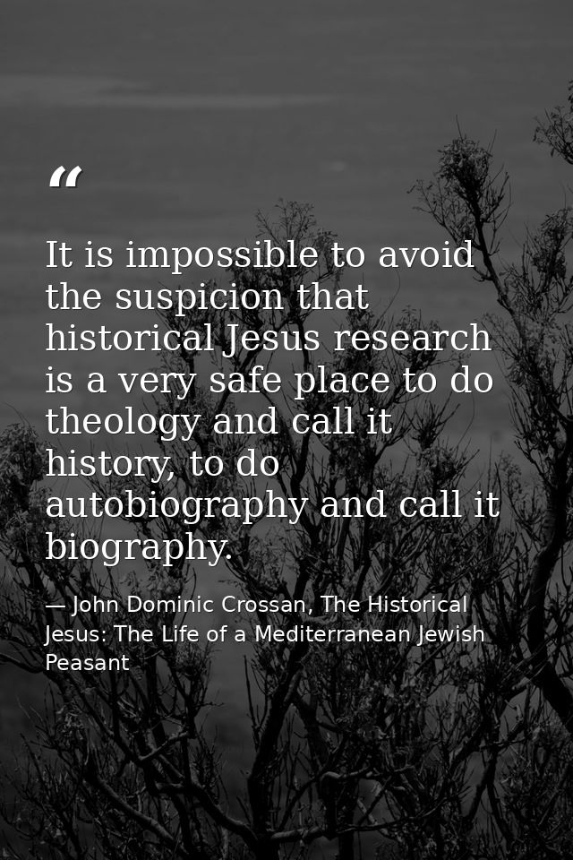It is impossible to avoid the suspicion that historical Jesus research is a very safe place to do theology and call it h — John Dominic Crossan, The Historical Jesus: The Life of a Mediterranean Jewish Peasant