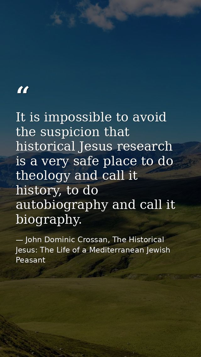 It is impossible to avoid the suspicion that historical Jesus research is a very safe place to do theology and call it h — John Dominic Crossan, The Historical Jesus: The Life of a Mediterranean Jewish Peasant