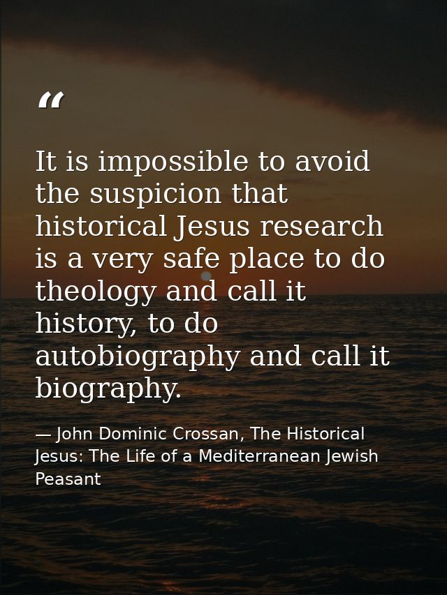 It is impossible to avoid the suspicion that historical Jesus research is a very safe place to do theology and call it h — John Dominic Crossan, The Historical Jesus: The Life of a Mediterranean Jewish Peasant