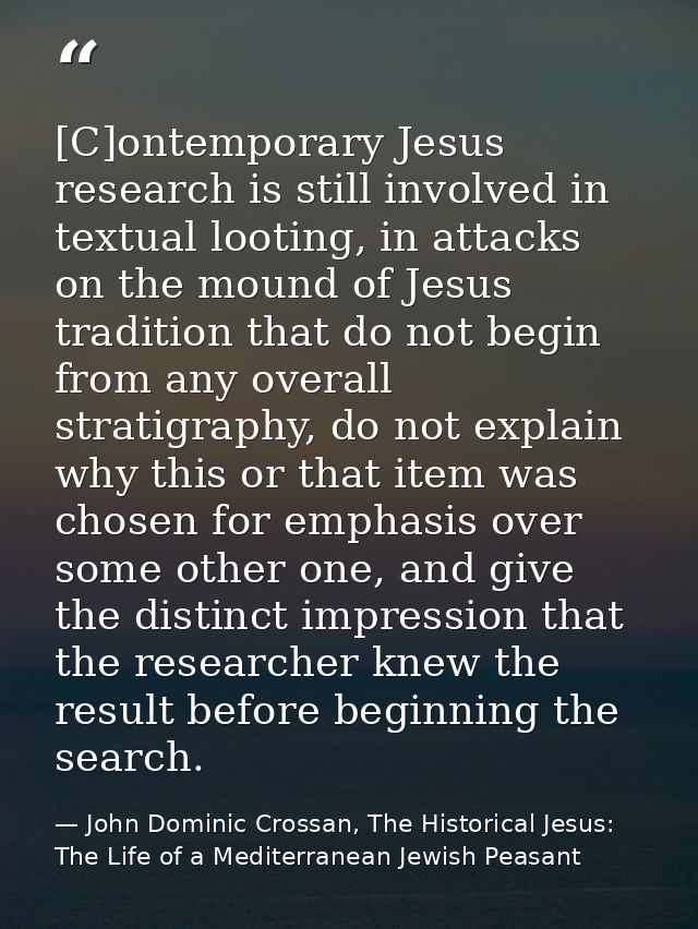 [C]ontemporary Jesus research is still involved in textual looting, in attacks on the mound of Jesus tradition that do n — John Dominic Crossan, The Historical Jesus: The Life of a Mediterranean Jewish Peasant