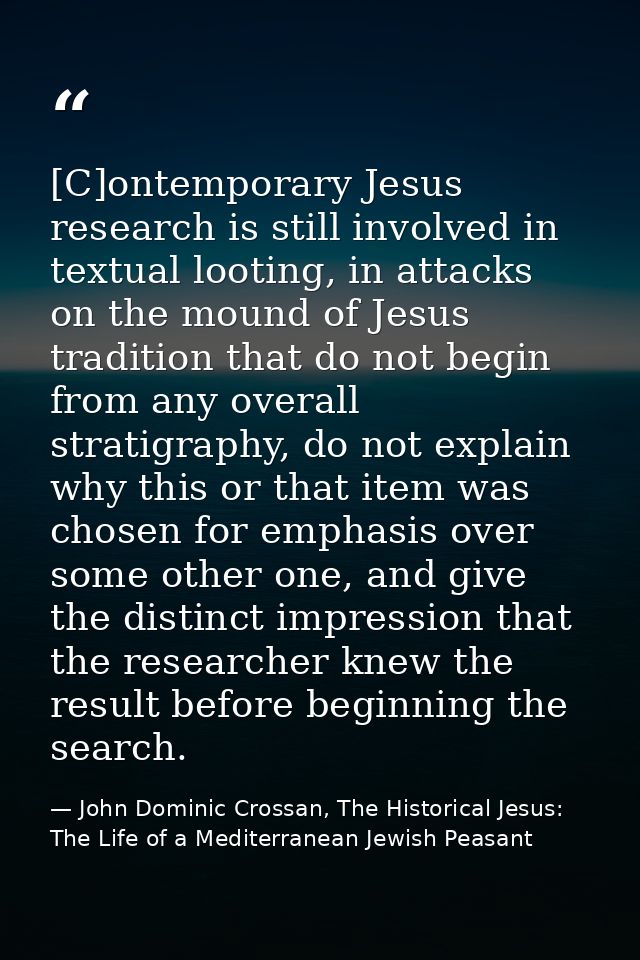 [C]ontemporary Jesus research is still involved in textual looting, in attacks on the mound of Jesus tradition that do n — John Dominic Crossan, The Historical Jesus: The Life of a Mediterranean Jewish Peasant