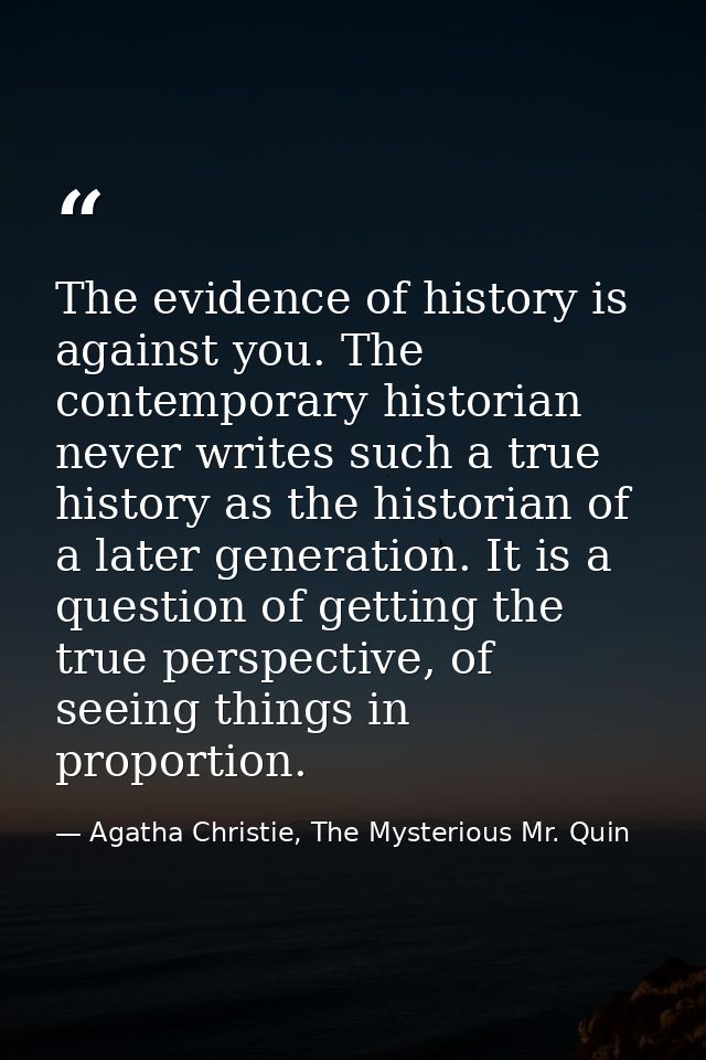 The evidence of history is against you. The contemporary historian never writes such a true history as the historian of  — Agatha Christie, The Mysterious Mr. Quin