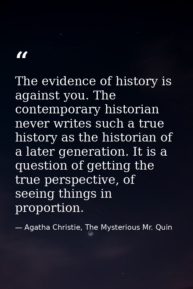 The evidence of history is against you. The contemporary historian never writes such a true history as the historian of  — Agatha Christie, The Mysterious Mr. Quin