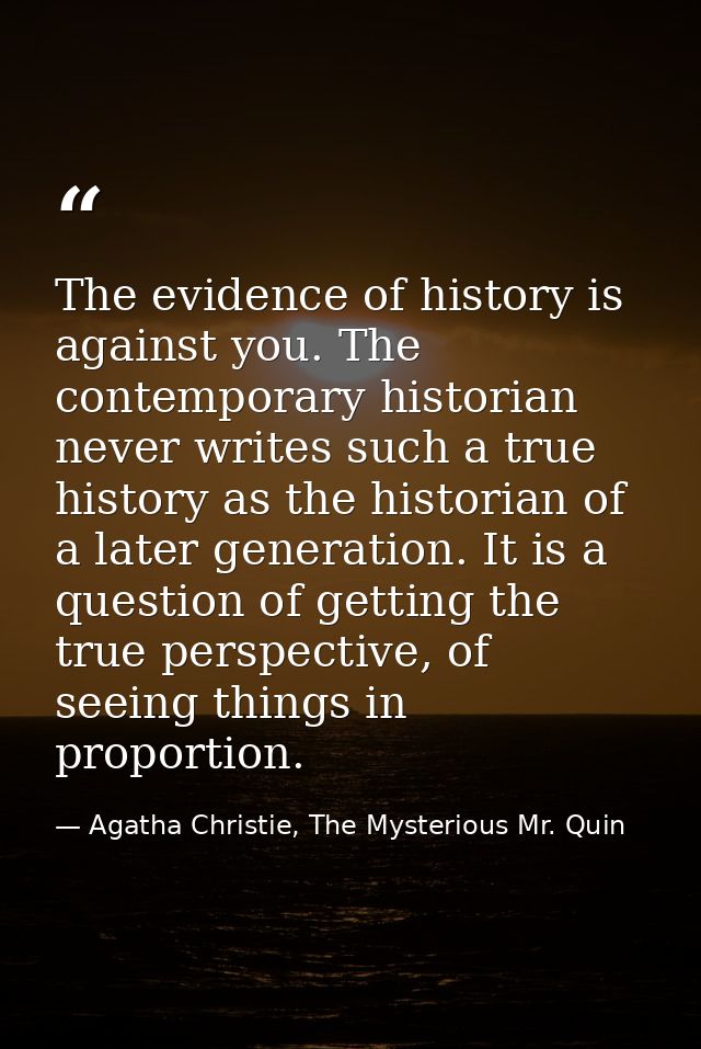The evidence of history is against you. The contemporary historian never writes such a true history as the historian of  — Agatha Christie, The Mysterious Mr. Quin