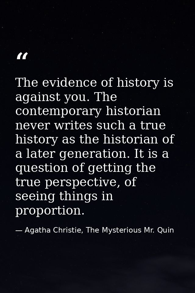 The evidence of history is against you. The contemporary historian never writes such a true history as the historian of  — Agatha Christie, The Mysterious Mr. Quin