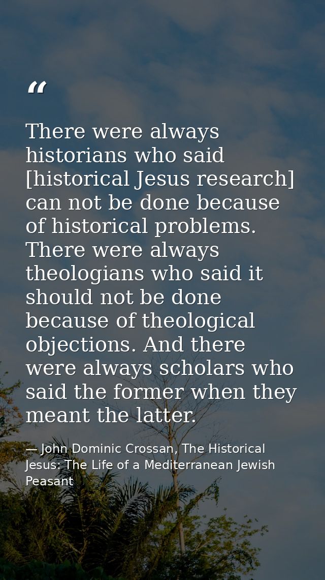 There were always historians who said [historical Jesus research] can not be done because of historical problems. There  — John Dominic Crossan, The Historical Jesus: The Life of a Mediterranean Jewish Peasant