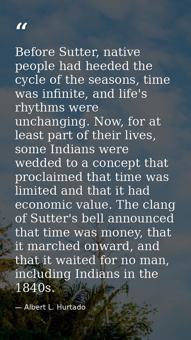 Before Sutter, native people had heeded the cycle of the seasons, time was infinite, and life's rhythms were unchanging. — Albert L. Hurtado