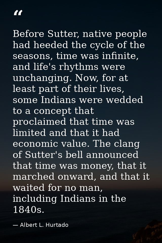 Before Sutter, native people had heeded the cycle of the seasons, time was infinite, and life's rhythms were unchanging. — Albert L. Hurtado