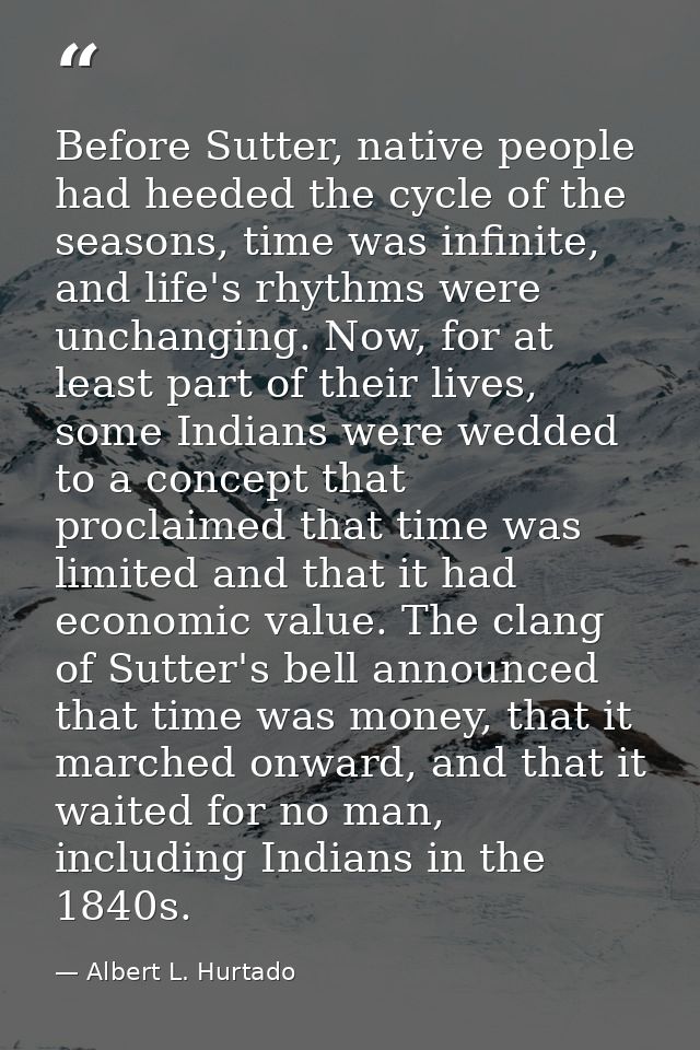 Before Sutter, native people had heeded the cycle of the seasons, time was infinite, and life's rhythms were unchanging. — Albert L. Hurtado