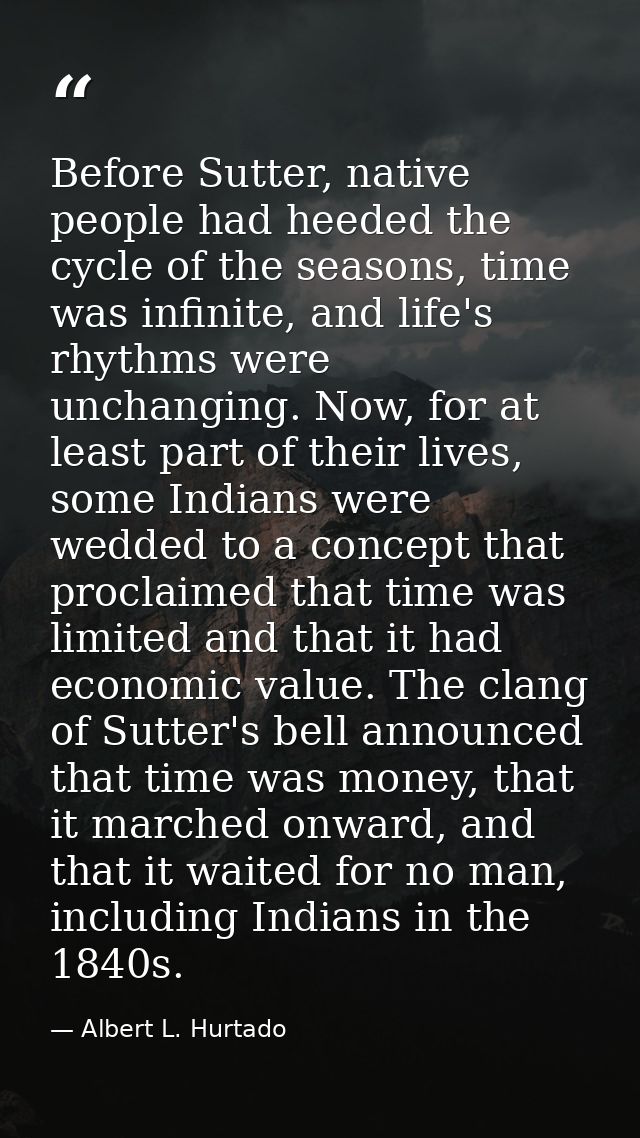 Before Sutter, native people had heeded the cycle of the seasons, time was infinite, and life's rhythms were unchanging. — Albert L. Hurtado