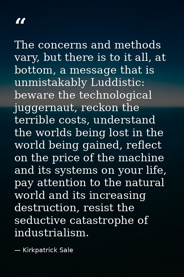 The concerns and methods vary, but there is to it all, at bottom, a message that is unmistakably Luddistic: beware the t — Kirkpatrick Sale