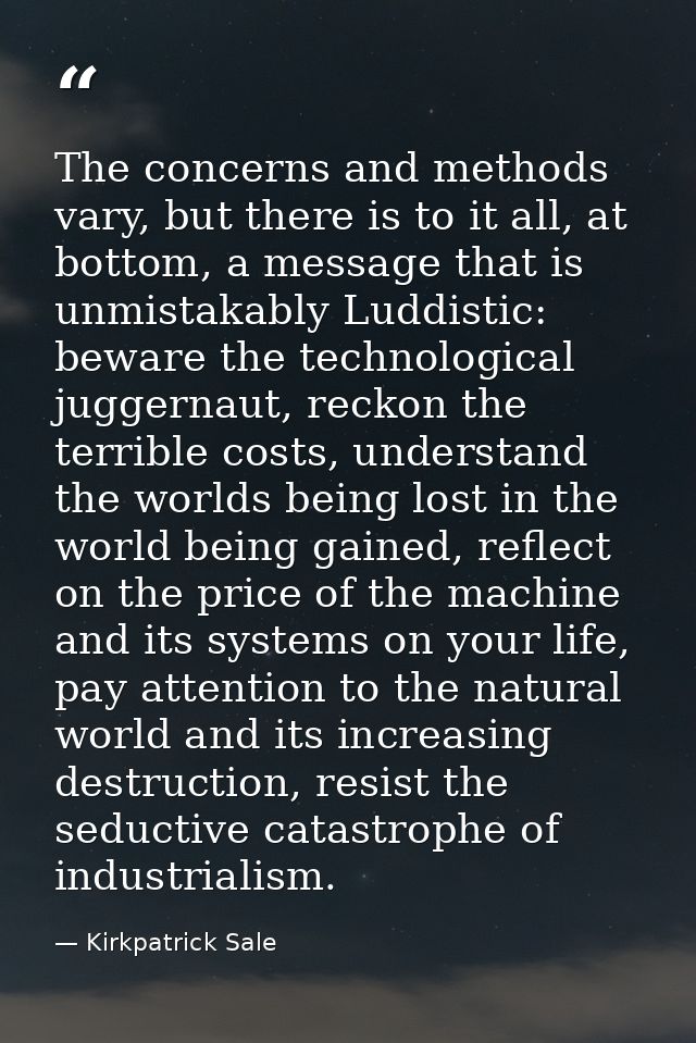 The concerns and methods vary, but there is to it all, at bottom, a message that is unmistakably Luddistic: beware the t — Kirkpatrick Sale