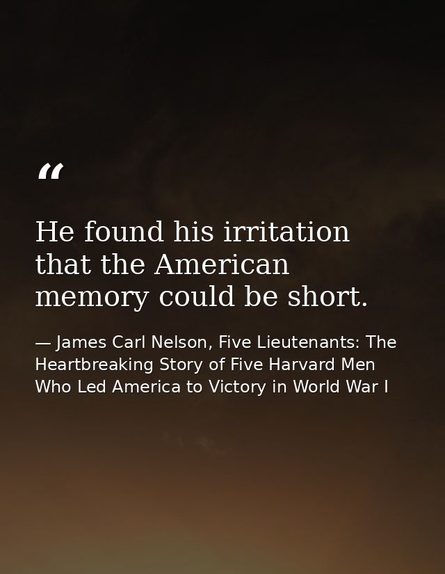 He found his irritation that the American memory could be short. — James Carl Nelson, Five Lieutenants: The Heartbreaking Story of Five Harvard Men Who Led America to Victory in World War I