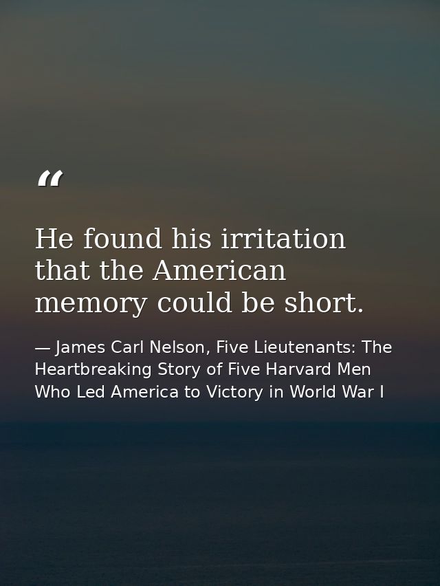 He found his irritation that the American memory could be short. — James Carl Nelson, Five Lieutenants: The Heartbreaking Story of Five Harvard Men Who Led America to Victory in World War I