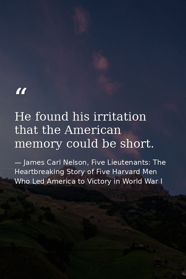 He found his irritation that the American memory could be short. — James Carl Nelson, Five Lieutenants: The Heartbreaking Story of Five Harvard Men Who Led America to Victory in World War I
