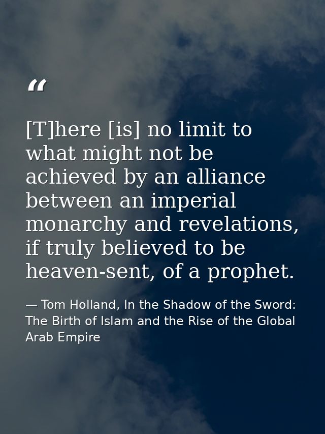[T]here [is] no limit to what might not be achieved by an alliance between an imperial monarchy and revelations, if trul — Tom Holland, In the Shadow of the Sword: The Birth of Islam and the Rise of the Global Arab Empire