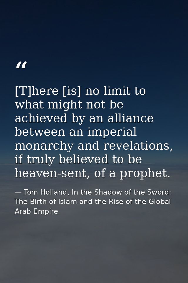 [T]here [is] no limit to what might not be achieved by an alliance between an imperial monarchy and revelations, if trul — Tom Holland, In the Shadow of the Sword: The Birth of Islam and the Rise of the Global Arab Empire