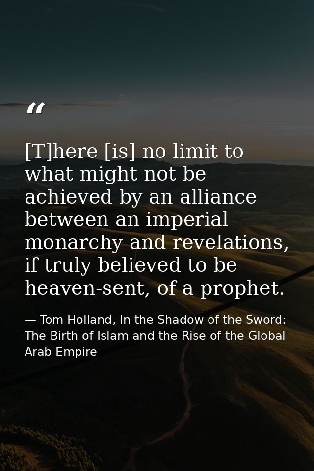 [T]here [is] no limit to what might not be achieved by an alliance between an imperial monarchy and revelations, if trul — Tom Holland, In the Shadow of the Sword: The Birth of Islam and the Rise of the Global Arab Empire
