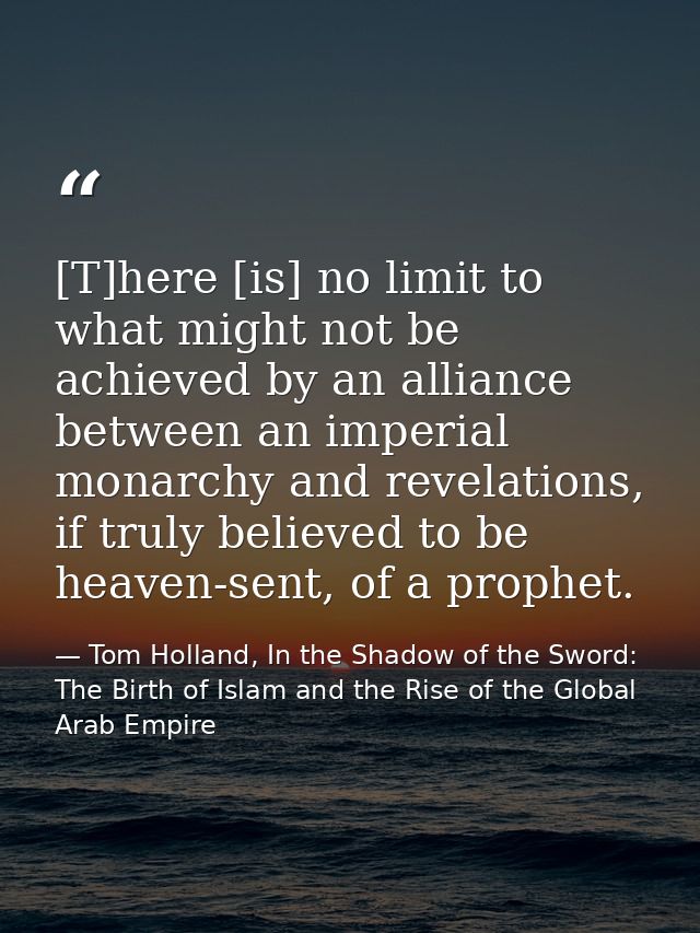 [T]here [is] no limit to what might not be achieved by an alliance between an imperial monarchy and revelations, if trul — Tom Holland, In the Shadow of the Sword: The Birth of Islam and the Rise of the Global Arab Empire