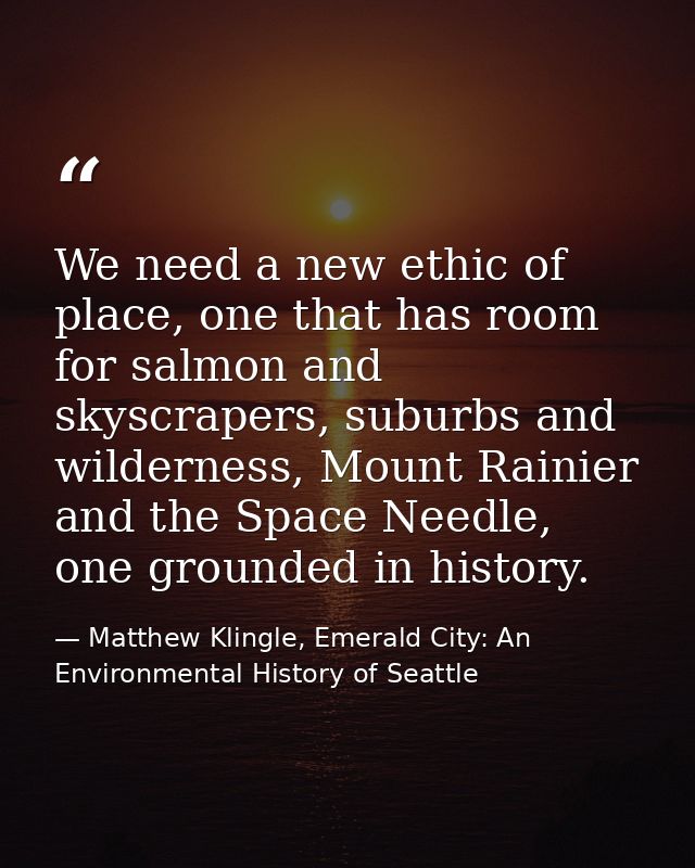 We need a new ethic of place, one that has room for salmon and skyscrapers, suburbs and wilderness, Mount Rainier and th — Matthew Klingle, Emerald City: An Environmental History of Seattle