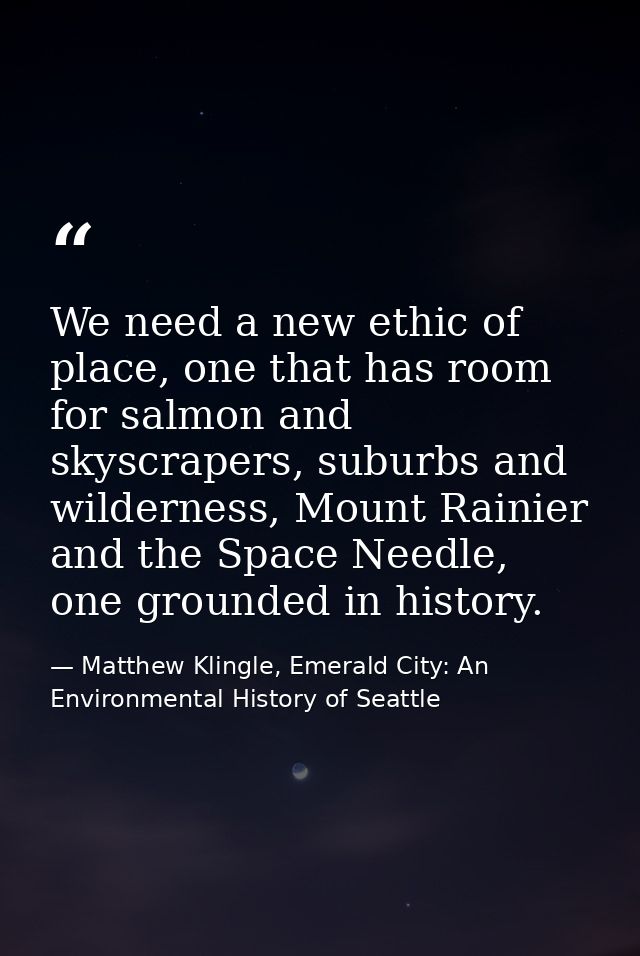 We need a new ethic of place, one that has room for salmon and skyscrapers, suburbs and wilderness, Mount Rainier and th — Matthew Klingle, Emerald City: An Environmental History of Seattle