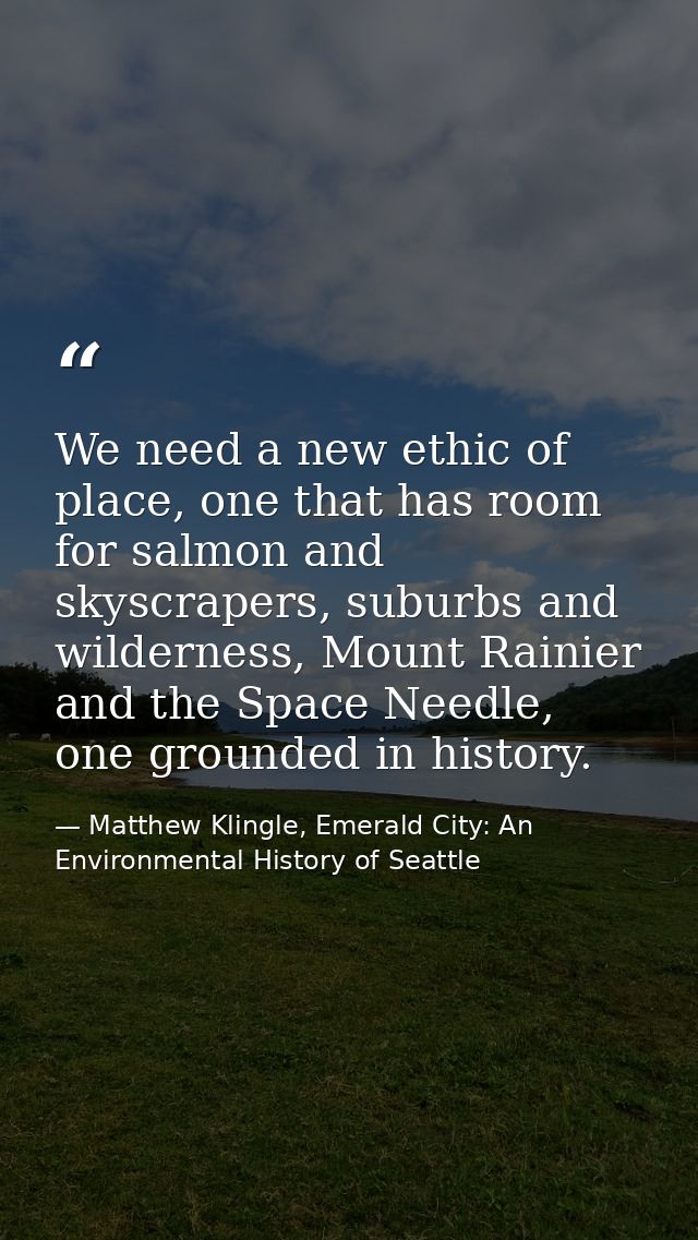 We need a new ethic of place, one that has room for salmon and skyscrapers, suburbs and wilderness, Mount Rainier and th — Matthew Klingle, Emerald City: An Environmental History of Seattle
