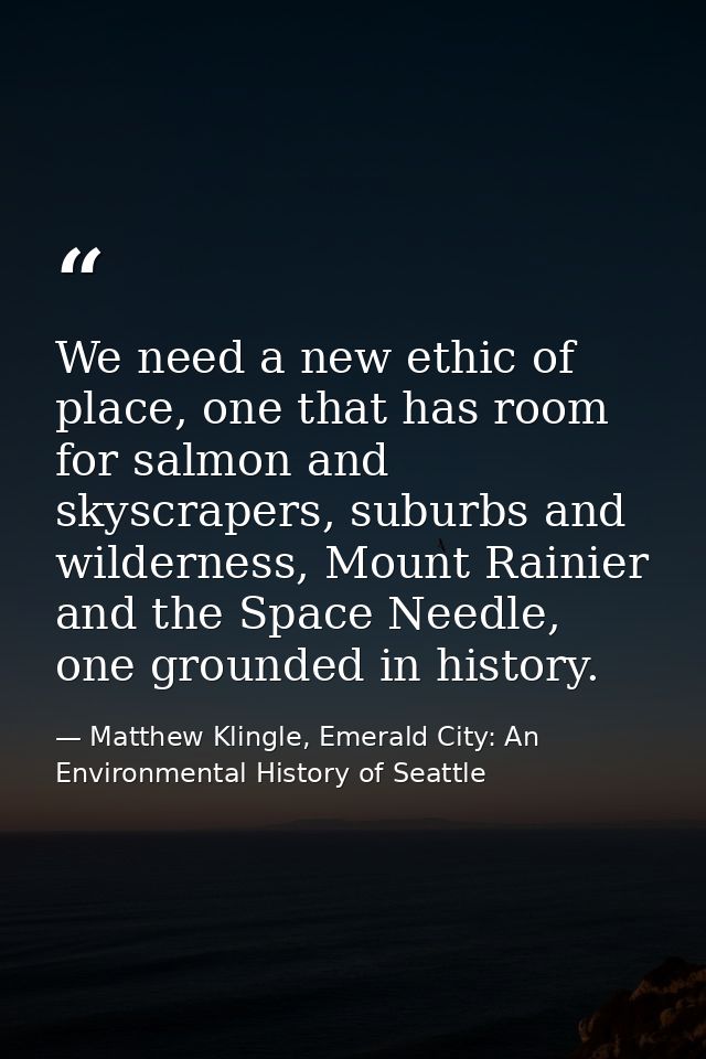 We need a new ethic of place, one that has room for salmon and skyscrapers, suburbs and wilderness, Mount Rainier and th — Matthew Klingle, Emerald City: An Environmental History of Seattle