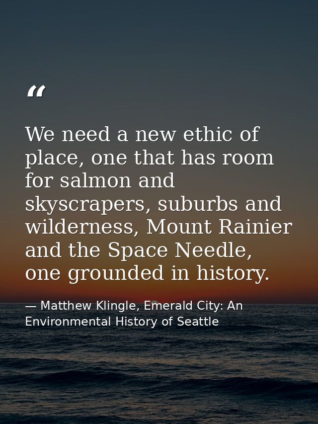 We need a new ethic of place, one that has room for salmon and skyscrapers, suburbs and wilderness, Mount Rainier and th — Matthew Klingle, Emerald City: An Environmental History of Seattle
