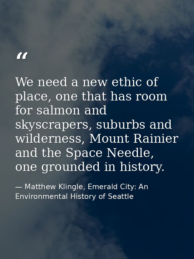 We need a new ethic of place, one that has room for salmon and skyscrapers, suburbs and wilderness, Mount Rainier and th — Matthew Klingle, Emerald City: An Environmental History of Seattle