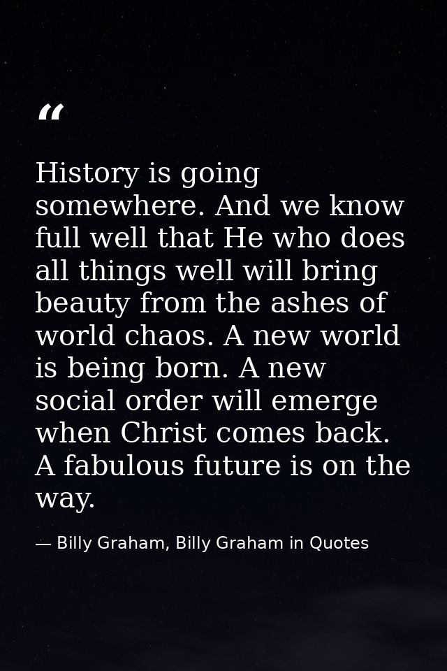 History is going somewhere. And we know full well that He who does all things well will bring beauty from the ashes of w — Billy Graham, Billy Graham in Quotes